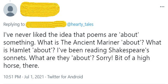 Screengrab of a tweet, with poster's name obscured, in reply to @hearty_tales. Text: "I've never liked the idea that poems are 'about' something. What is The Ancient Mariner 'about'? What is Hamlet 'about'? I've been reading Shakespeare's sonnets. What are they 'about'? Sorry! Bit of a high horse, there."